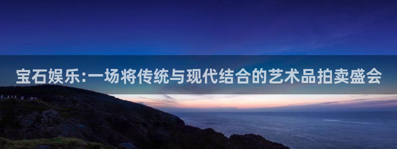 天顺娱乐：宝石娱乐:一场将传统与现代结合的艺术品拍卖盛会